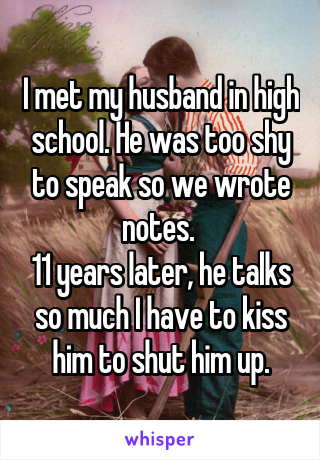 I met my husband in high school. He was too shy to speak so we wrote notes. 
11 years later, he talks so much I have to kiss him to shut him up.