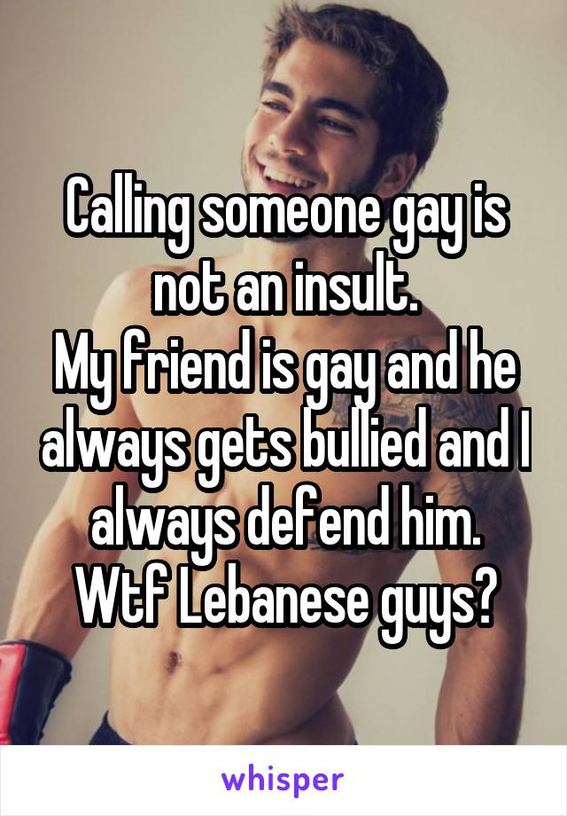 Calling someone gay is not an insult.
My friend is gay and he always gets bullied and I always defend him.
Wtf Lebanese guys?