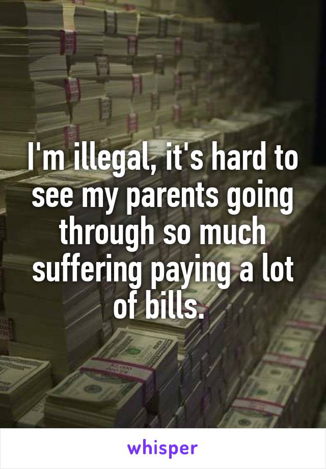 I'm illegal, it's hard to see my parents going through so much suffering paying a lot of bills. 