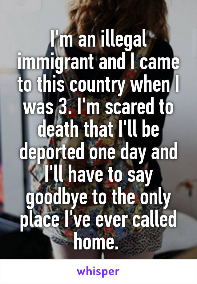 I'm an illegal immigrant and I came to this country when I was 3. I'm scared to death that I'll be deported one day and I'll have to say goodbye to the only place I've ever called home. 