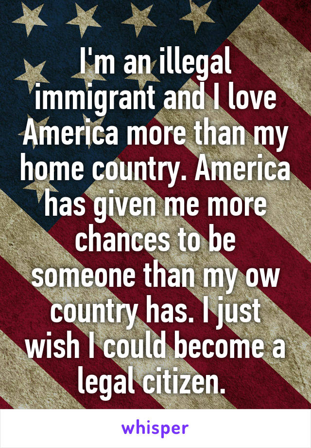 I'm an illegal immigrant and I love America more than my home country. America has given me more chances to be someone than my ow country has. I just wish I could become a legal citizen. 