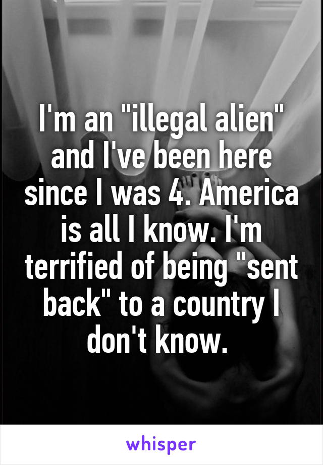 I'm an "illegal alien" and I've been here since I was 4. America is all I know. I'm terrified of being "sent back" to a country I don't know. 