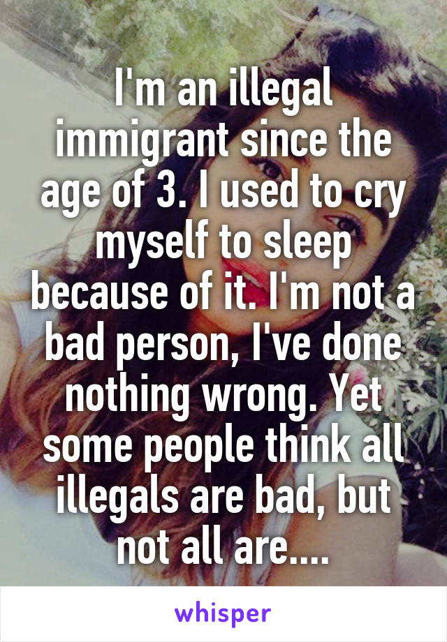 I'm an illegal immigrant since the age of 3. I used to cry myself to sleep because of it. I'm not a bad person, I've done nothing wrong. Yet some people think all illegals are bad, but not all are....