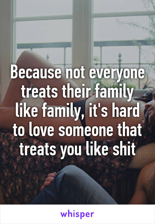 Because not everyone treats their family like family, it's hard to love someone that treats you like shit