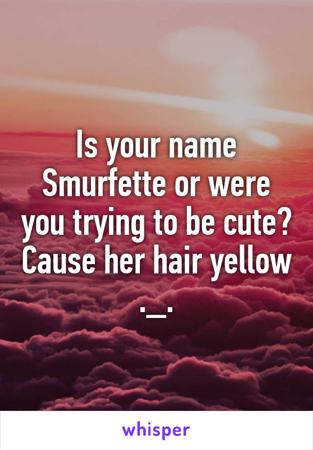 Is your name Smurfette or were you trying to be cute? Cause her hair yellow ._.