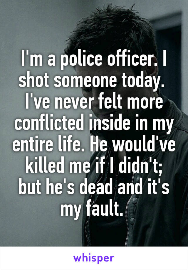 I'm a police officer. I shot someone today. 
I've never felt more conflicted inside in my entire life. He would've killed me if I didn't; but he's dead and it's my fault. 