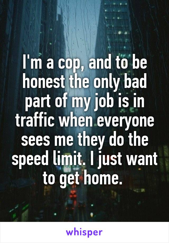I'm a cop, and to be honest the only bad part of my job is in traffic when everyone sees me they do the speed limit. I just want to get home. 