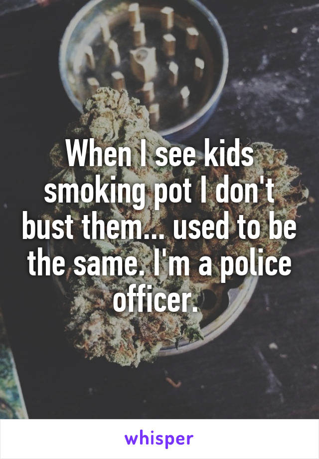 When I see kids smoking pot I don't bust them... used to be the same. I'm a police officer. 