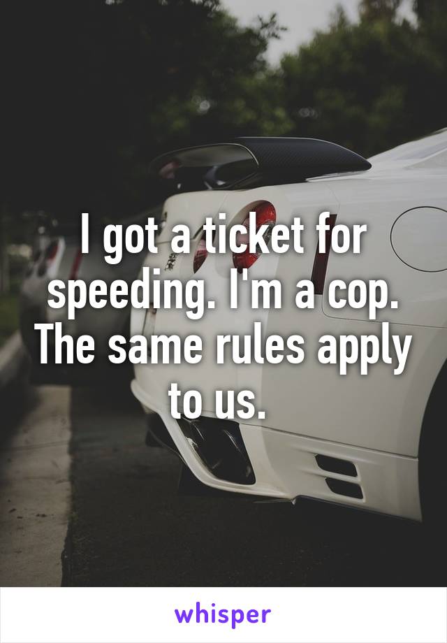 I got a ticket for speeding. I'm a cop. The same rules apply to us. 