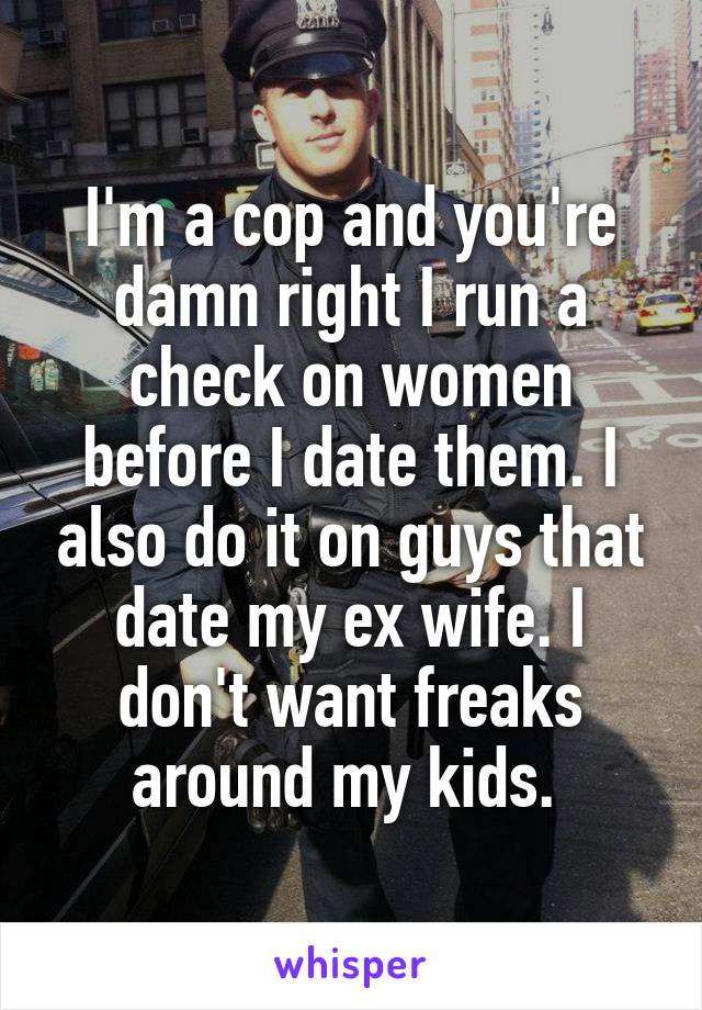 I'm a cop and you're damn right I run a check on women before I date them. I also do it on guys that date my ex wife. I don't want freaks around my kids. 