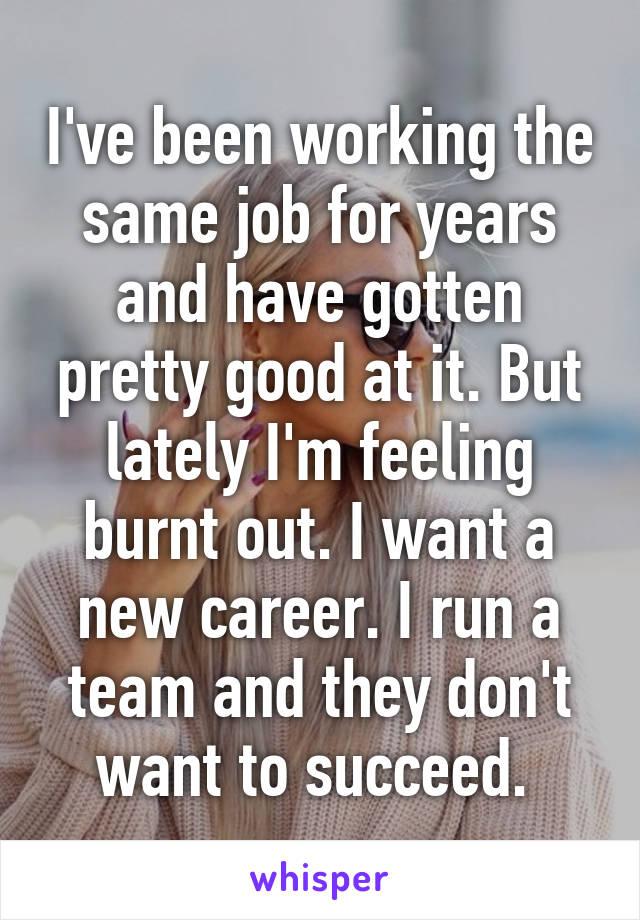 I've been working the same job for years and have gotten pretty good at it. But lately I'm feeling burnt out. I want a new career. I run a team and they don't want to succeed. 