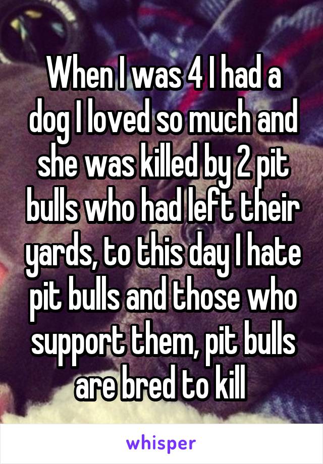 When I was 4 I had a dog I loved so much and she was killed by 2 pit bulls who had left their yards, to this day I hate pit bulls and those who support them, pit bulls are bred to kill 