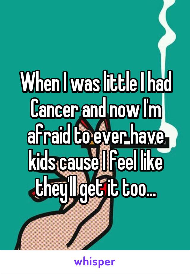 When I was little I had Cancer and now I'm afraid to ever have kids cause I feel like they'll get it too...