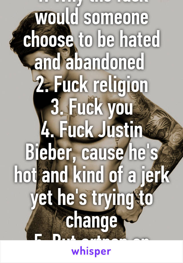 1. Why the fuck would someone choose to be hated and abandoned 
2. Fuck religion
3. Fuck you
4. Fuck Justin Bieber, cause he's hot and kind of a jerk yet he's trying to change
5. But artpop on iTunes 