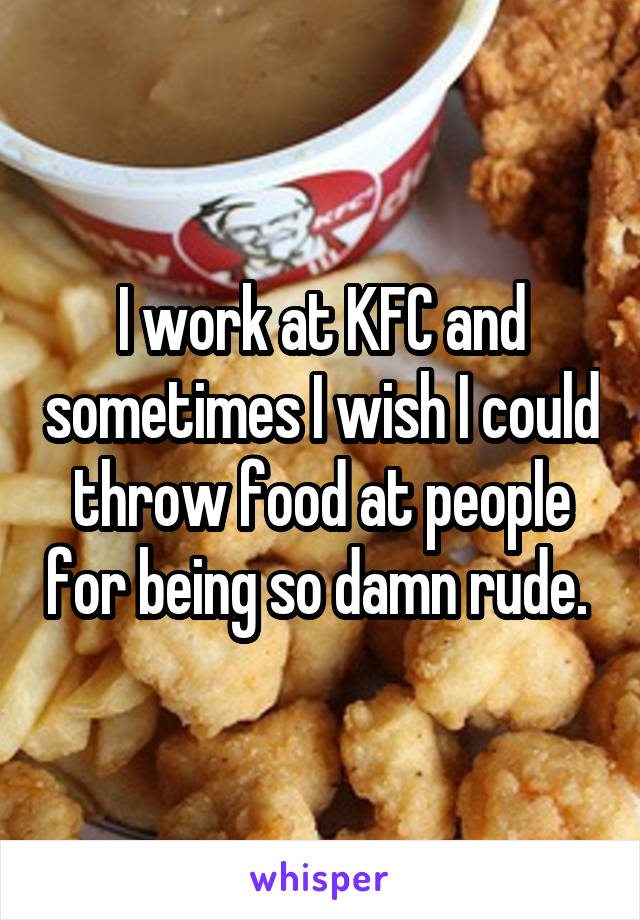 I work at KFC and sometimes I wish I could throw food at people for being so damn rude. 