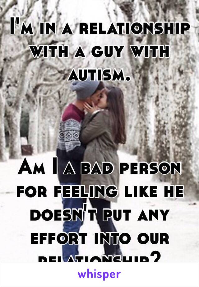 I'm in a relationship with a guy with autism. 



Am I a bad person for feeling like he doesn't put any effort into our relationship?