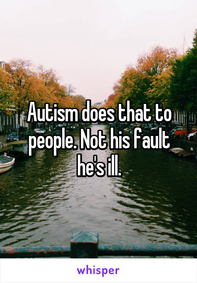Autism does that to people. Not his fault he's ill.