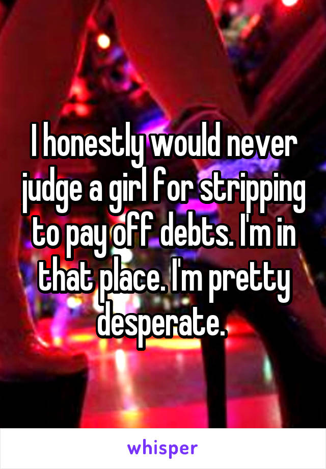 I honestly would never judge a girl for stripping to pay off debts. I'm in that place. I'm pretty desperate. 