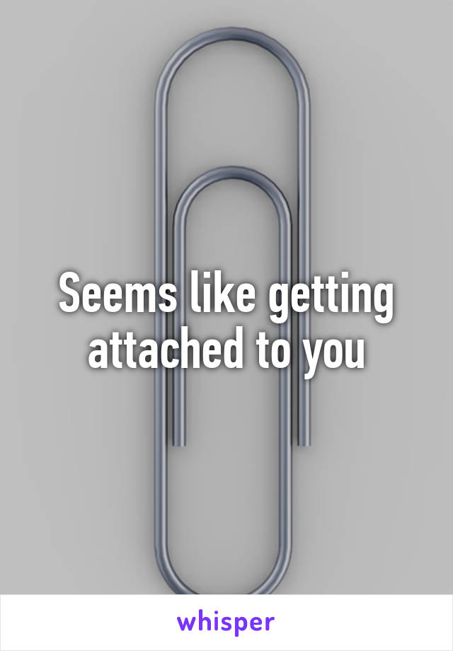 Seems like getting attached to you