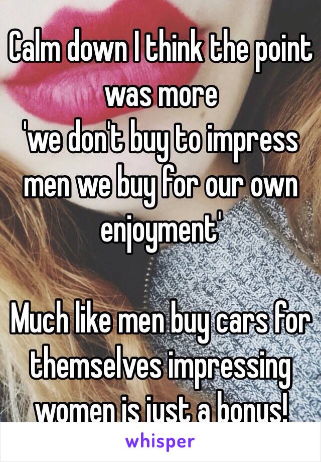 Calm down I think the point was more 
'we don't buy to impress men we buy for our own enjoyment'

Much like men buy cars for themselves impressing women is just a bonus!