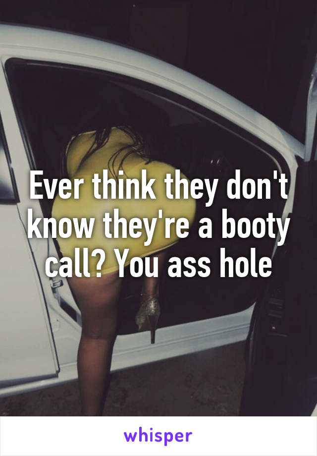 Ever think they don't know they're a booty call? You ass hole