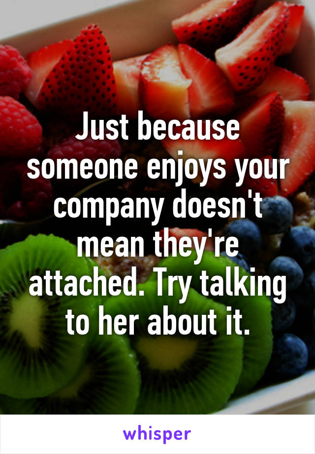 Just because someone enjoys your company doesn't mean they're attached. Try talking to her about it.