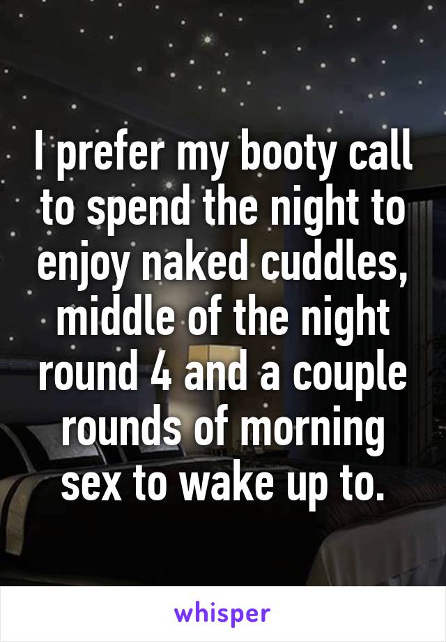 I prefer my booty call to spend the night to enjoy naked cuddles, middle of the night round 4 and a couple rounds of morning sex to wake up to.
