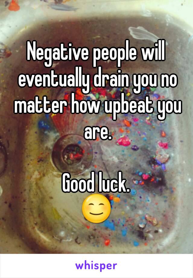 Negative people will eventually drain you no matter how upbeat you are.

Good luck.
😊