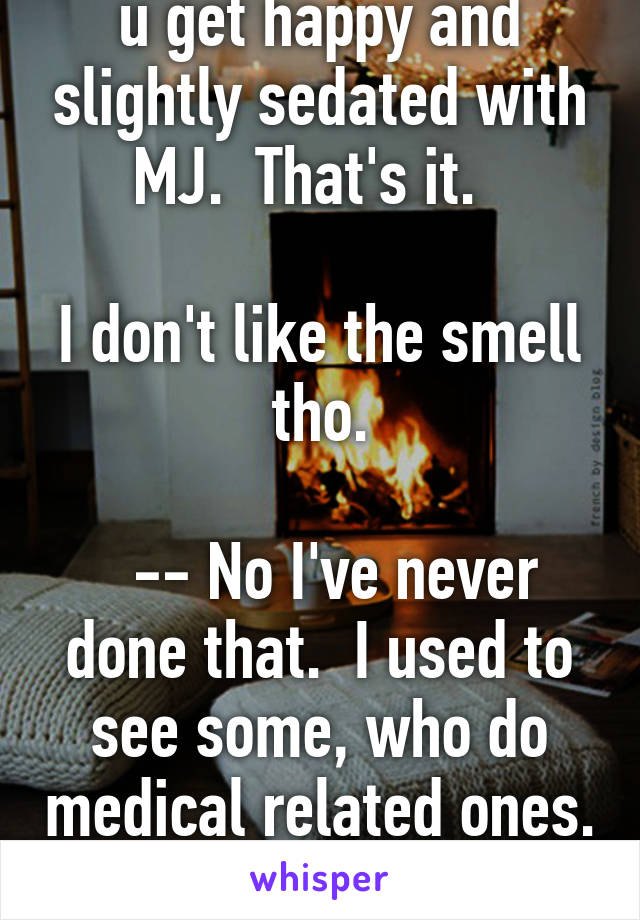 u get happy and slightly sedated with MJ.  That's it.  

I don't like the smell tho.

  -- No I've never done that.  I used to see some, who do medical related ones.  