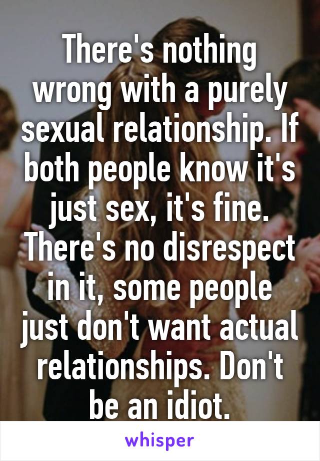 There's nothing wrong with a purely sexual relationship. If both people know it's just sex, it's fine. There's no disrespect in it, some people just don't want actual relationships. Don't be an idiot.