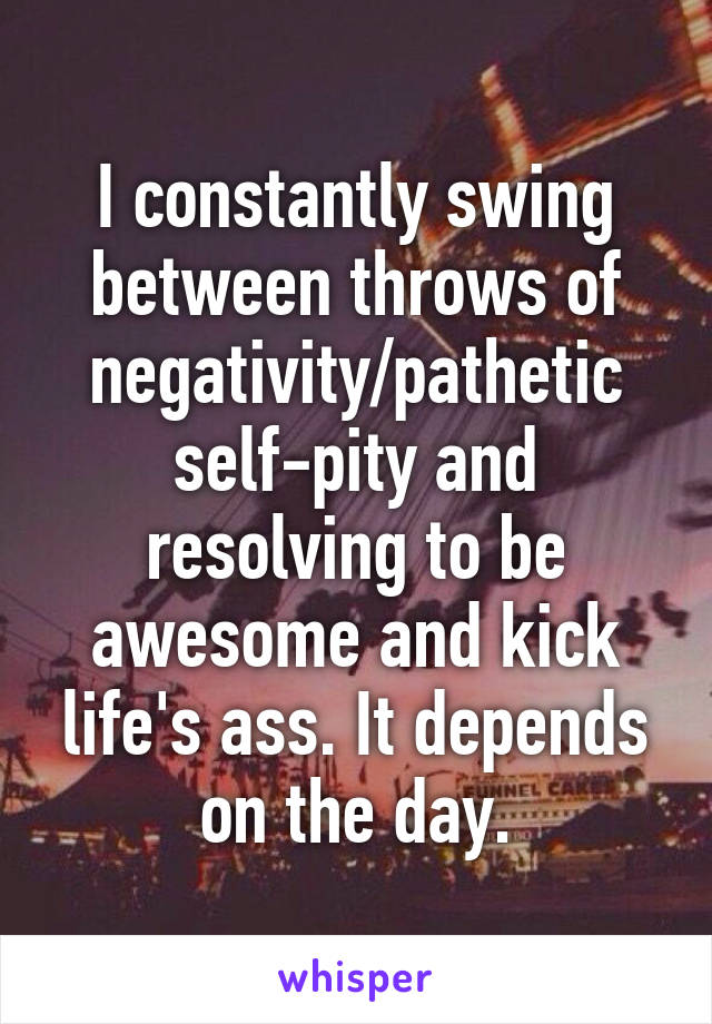 I constantly swing between throws of negativity/pathetic self-pity and resolving to be awesome and kick life's ass. It depends on the day.
