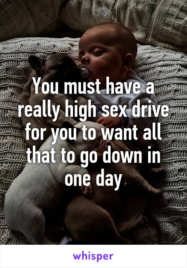 You must have a really high sex drive for you to want all that to go down in one day