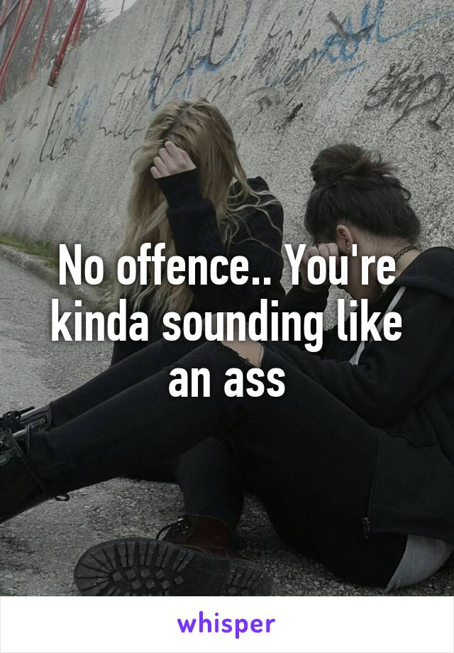 No offence.. You're kinda sounding like an ass