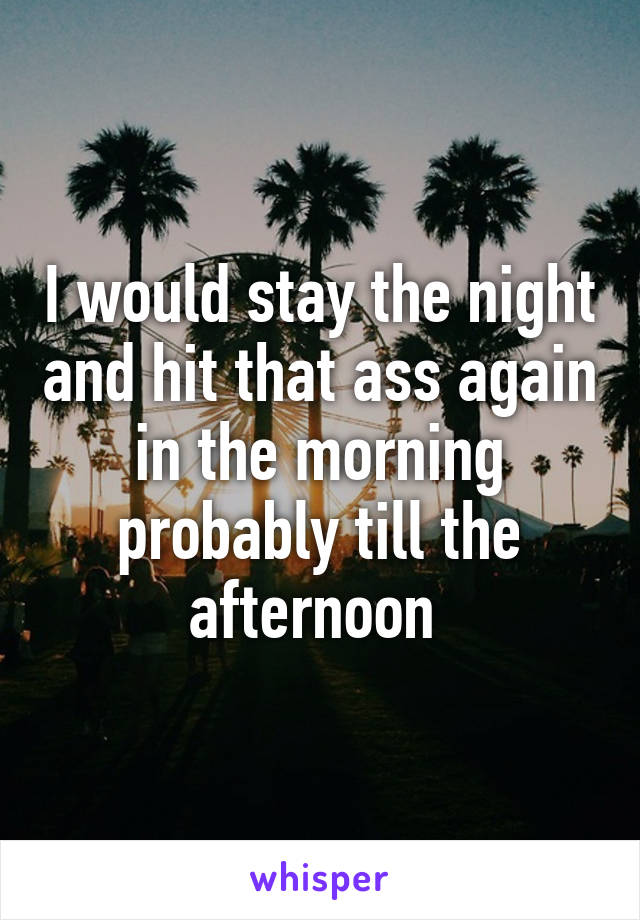 I would stay the night and hit that ass again in the morning probably till the afternoon 