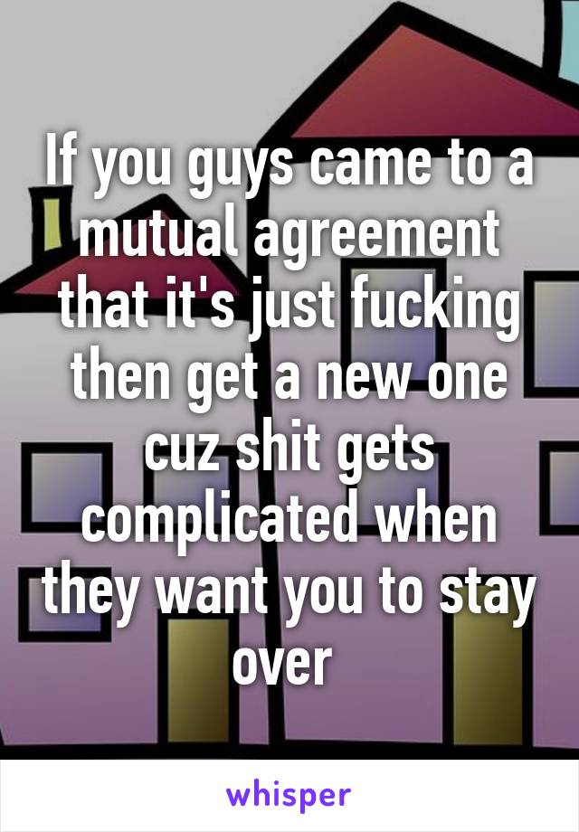 If you guys came to a mutual agreement that it's just fucking then get a new one cuz shit gets complicated when they want you to stay over 