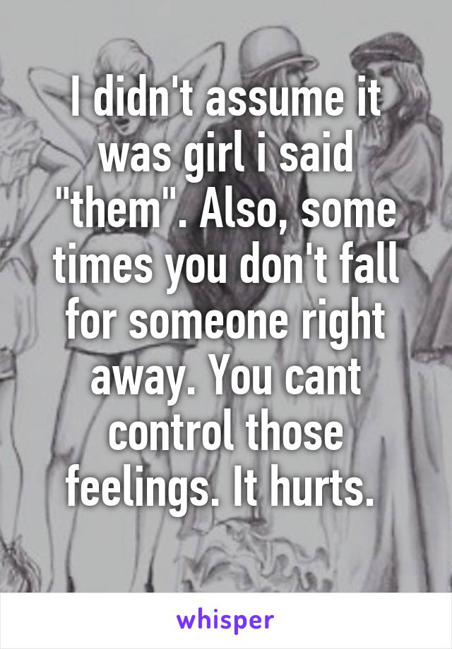 I didn't assume it was girl i said "them". Also, some times you don't fall for someone right away. You cant control those feelings. It hurts. 
