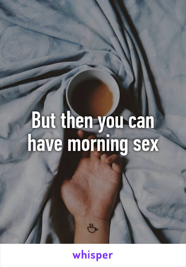 But then you can have morning sex