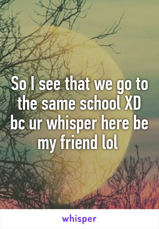 So I see that we go to the same school XD bc ur whisper here be my friend lol 