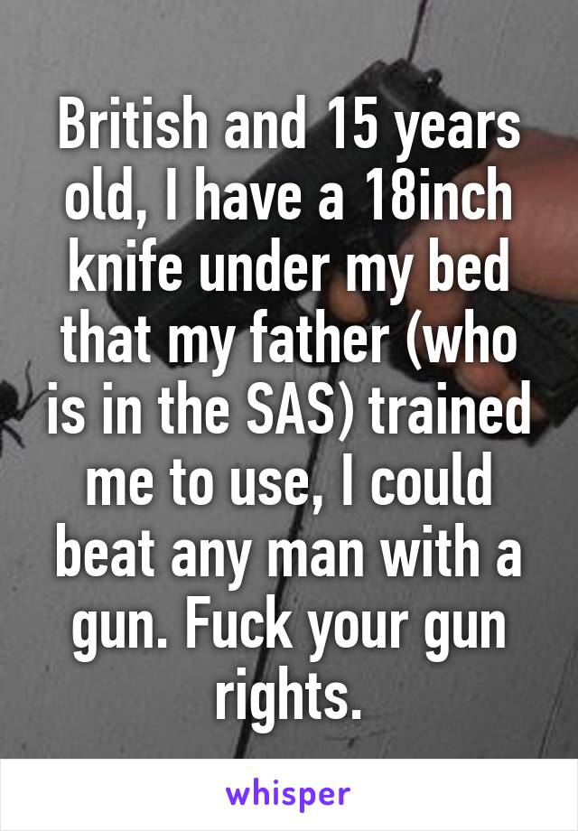 British and 15 years old, I have a 18inch knife under my bed that my father (who is in the SAS) trained me to use, I could beat any man with a gun. Fuck your gun rights.