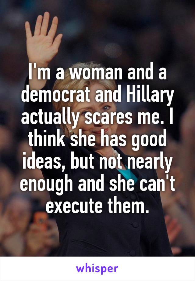 I'm a woman and a democrat and Hillary actually scares me. I think she has good ideas, but not nearly enough and she can't execute them.