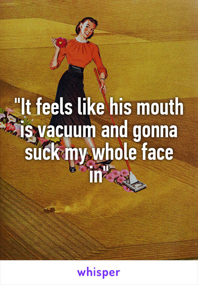 "It feels like his mouth is vacuum and gonna suck my whole face in"