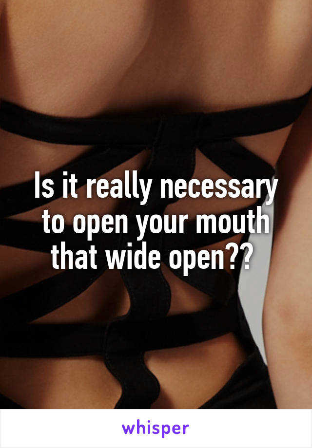 Is it really necessary to open your mouth that wide open?? 