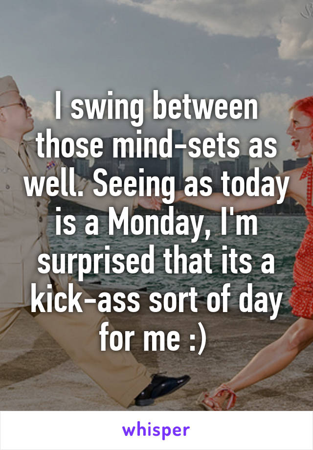 I swing between those mind-sets as well. Seeing as today is a Monday, I'm surprised that its a kick-ass sort of day for me :) 