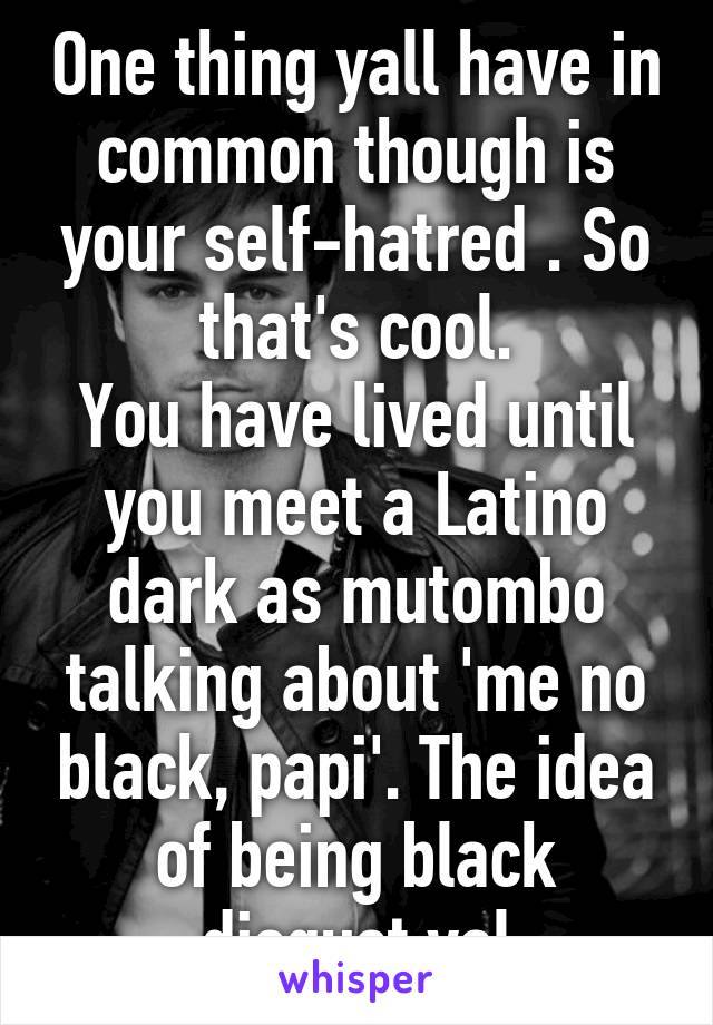 One thing yall have in common though is your self-hatred . So that's cool.
You have lived until you meet a Latino dark as mutombo talking about 'me no black, papi'. The idea of being black disgust yal