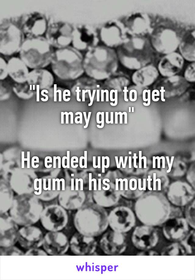 "Is he trying to get may gum"

He ended up with my gum in his mouth