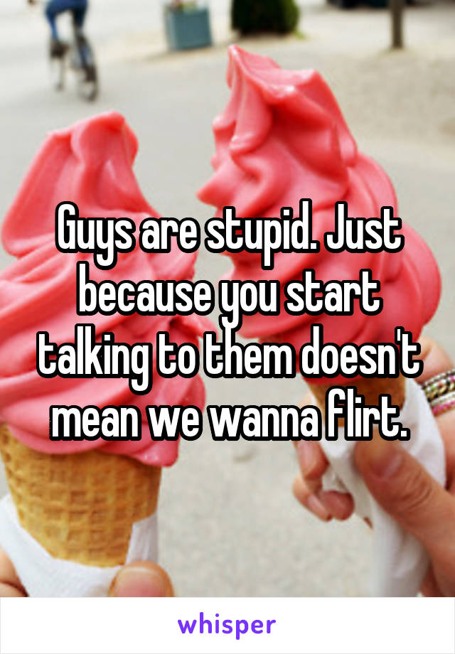 Guys are stupid. Just because you start talking to them doesn't mean we wanna flirt.