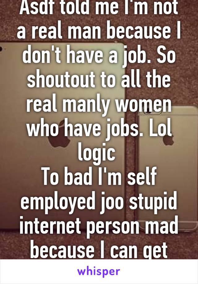 Asdf told me I'm not a real man because I don't have a job. So shoutout to all the real manly women who have jobs. Lol logic 
To bad I'm self employed joo stupid internet person mad because I can get women to want me. 