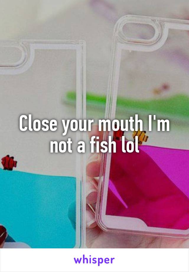 Close your mouth I'm not a fish lol