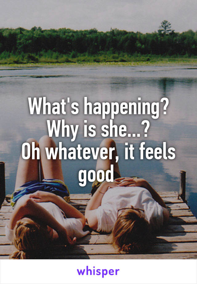 What's happening?
Why is she...?
Oh whatever, it feels good 