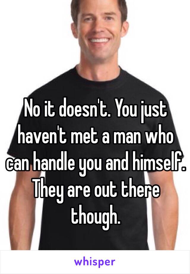 No it doesn't. You just haven't met a man who can handle you and himself. They are out there though. 